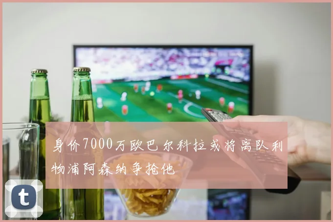 身价7000万欧巴尔科拉或将离队利物浦阿森纳争抢他