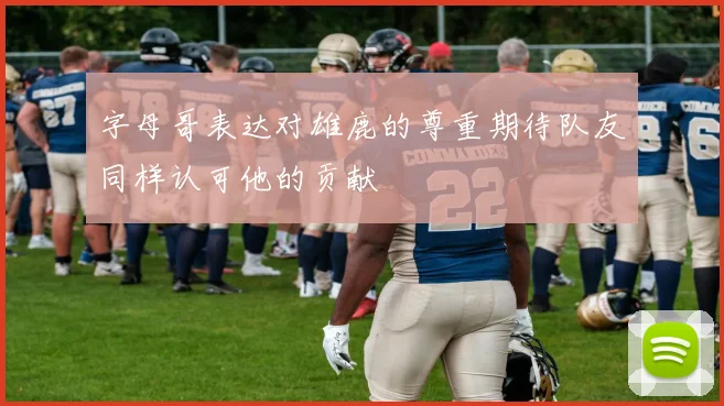 字母哥表达对雄鹿的尊重期待队友同样认可他的贡献