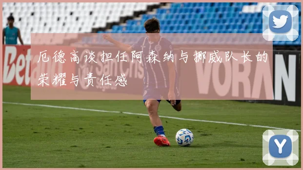 厄德高谈担任阿森纳与挪威队长的荣耀与责任感