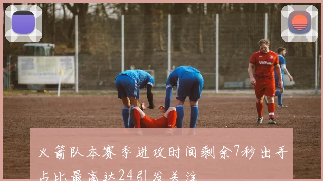 火箭队本赛季进攻时间剩余7秒出手占比最高达24引发关注