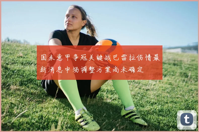 国米意甲争冠关键战巴雷拉伤情最新消息中场调整方案尚未确定