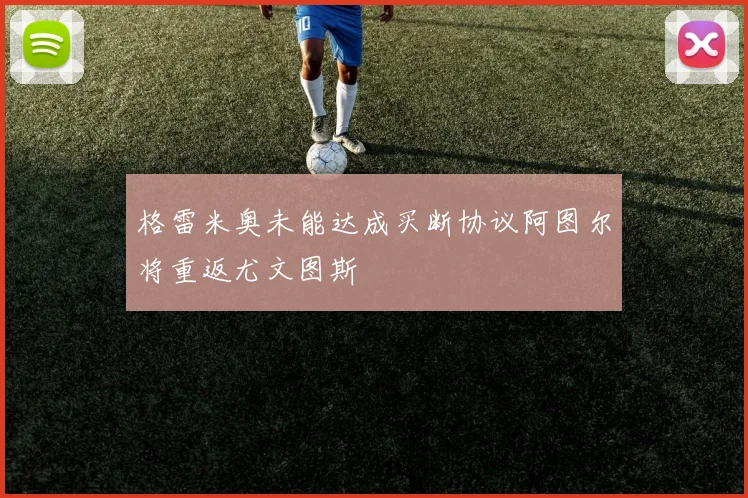 格雷米奥未能达成买断协议阿图尔将重返尤文图斯