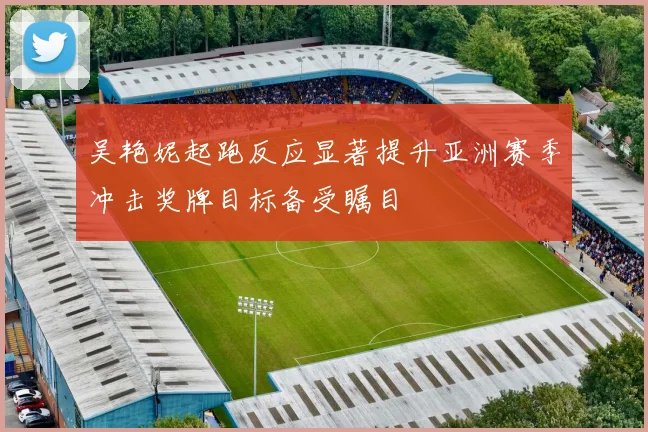 吴艳妮起跑反应显著提升亚洲赛季冲击奖牌目标备受瞩目