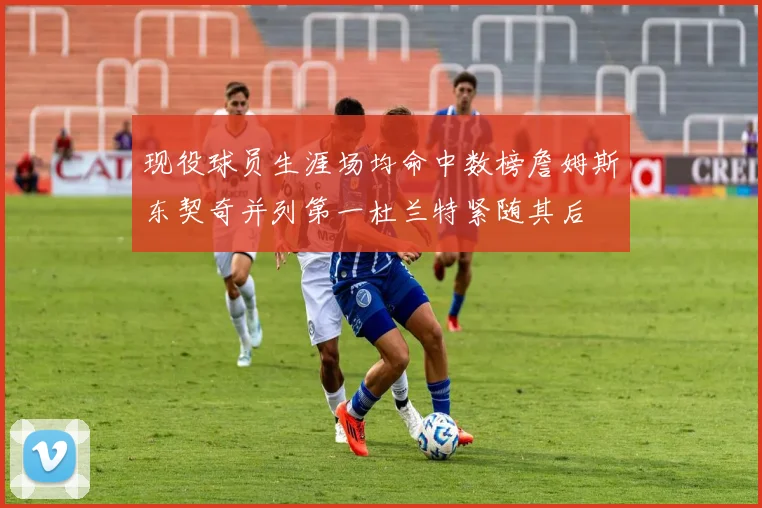 现役球员生涯场均命中数榜詹姆斯东契奇并列第一杜兰特紧随其后