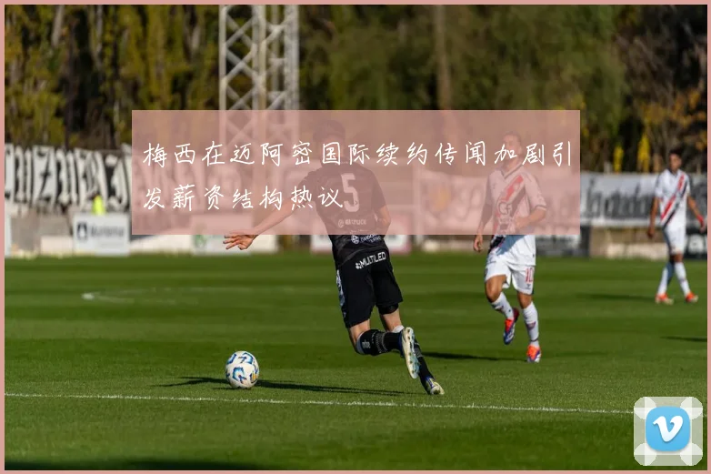 梅西在迈阿密国际续约传闻加剧引发薪资结构热议
