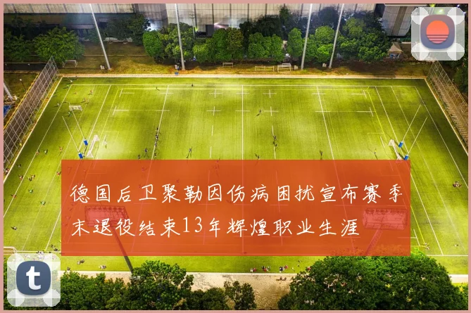 德国后卫聚勒因伤病困扰宣布赛季末退役结束13年辉煌职业生涯