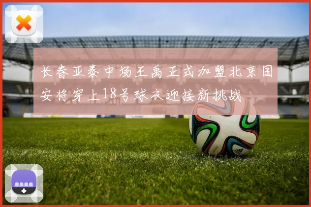 长春亚泰中场王禹正式加盟北京国安将穿上18号球衣迎接新挑战