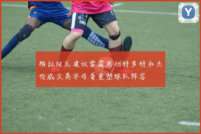 维拉纽瓦建议雷霆用切特多特和杰伦威交易字母哥重塑球队阵容