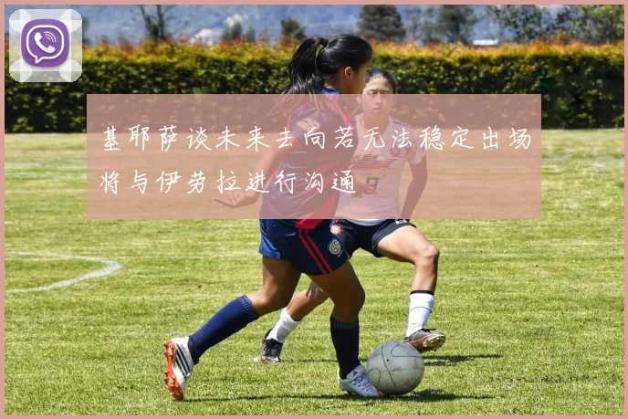 基耶萨谈未来去向若无法稳定出场将与伊劳拉进行沟通