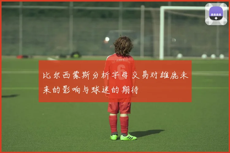 比尔西蒙斯分析字母交易对雄鹿未来的影响与球迷的期待