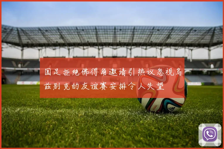 国足拒绝佛得角邀请引热议忽视乌兹别克的友谊赛安排令人失望