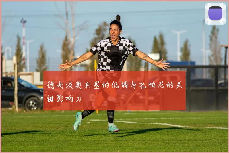 德尚谈奥利塞的低调与孔帕尼的关键影响力