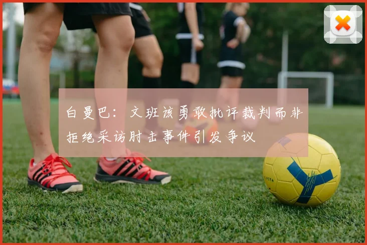 白曼巴：文班该勇敢批评裁判而非拒绝采访肘击事件引发争议