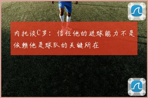 内托谈C罗：信任他的进球能力不是依赖他是球队的关键所在