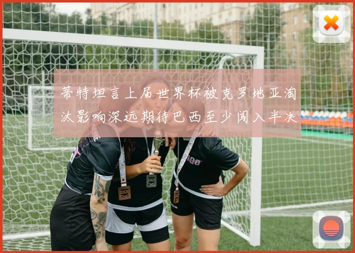 蒂特坦言上届世界杯被克罗地亚淘汰影响深远期待巴西至少闯入半决赛