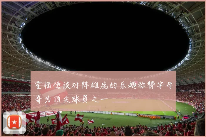 霍福德谈对阵雄鹿的乐趣称赞字母哥为顶尖球员之一