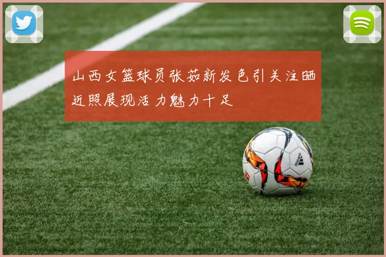 山西女篮球员张茹新发色引关注晒近照展现活力魅力十足