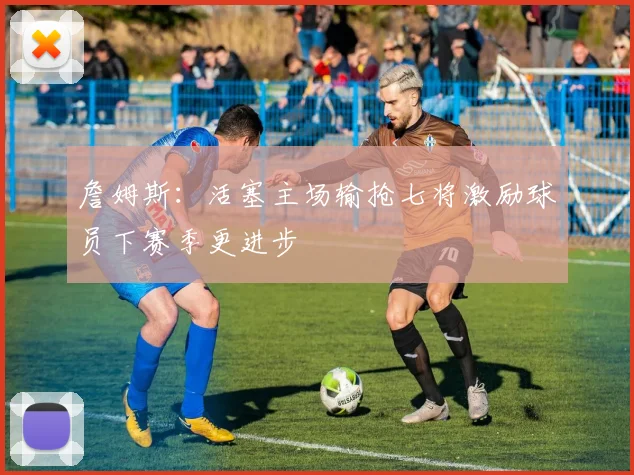 詹姆斯：活塞主场输抢七将激励球员下赛季更进步
