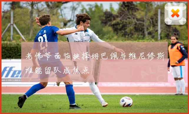 老佛爷面临抉择姆巴佩与维尼修斯谁能留队成焦点