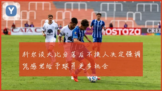 科尔谈大比分落后不换人决定强调凭感觉给予球员更多机会