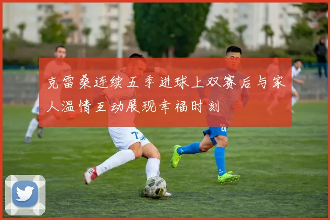 克雷桑连续五季进球上双赛后与家人温情互动展现幸福时刻