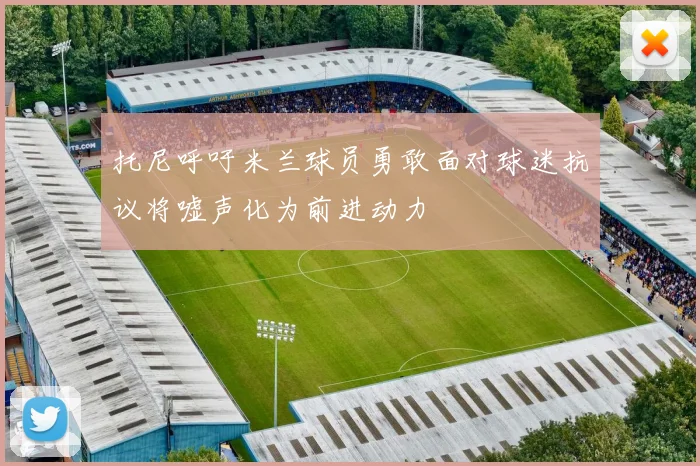 托尼呼吁米兰球员勇敢面对球迷抗议将嘘声化为前进动力