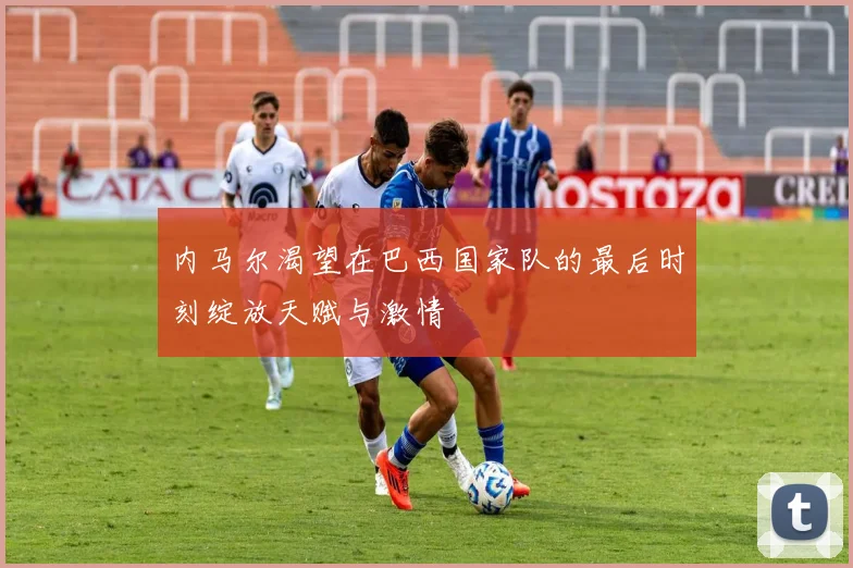 内马尔渴望在巴西国家队的最后时刻绽放天赋与激情