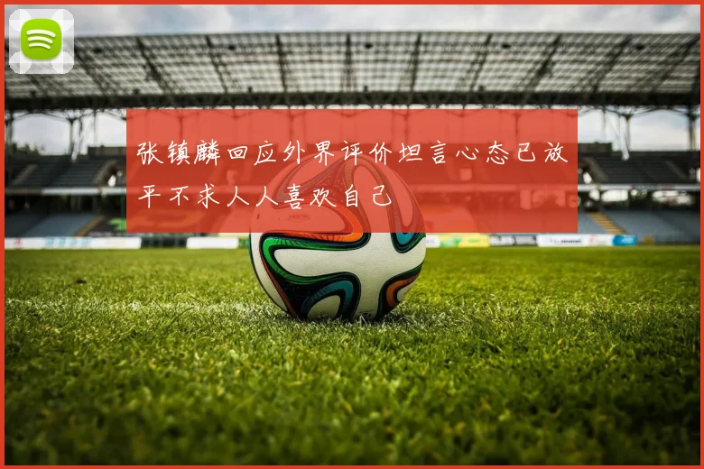 张镇麟回应外界评价坦言心态已放平不求人人喜欢自己