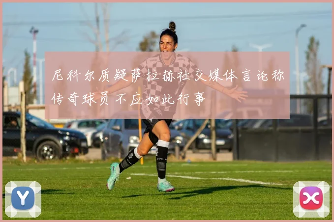 尼科尔质疑萨拉赫社交媒体言论称传奇球员不应如此行事