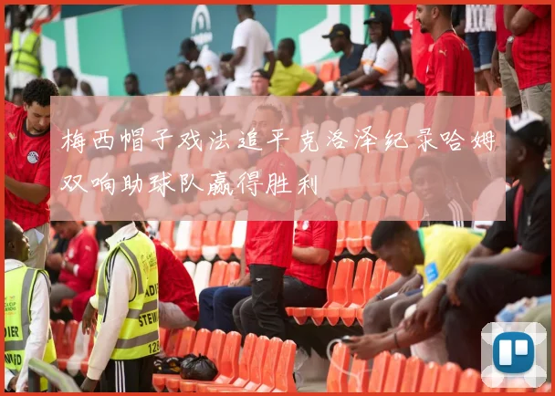 梅西帽子戏法追平克洛泽纪录哈姆双响助球队赢得胜利