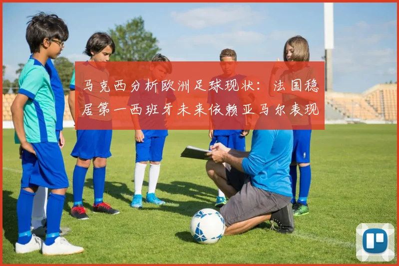 马克西分析欧洲足球现状：法国稳居第一西班牙未来依赖亚马尔表现