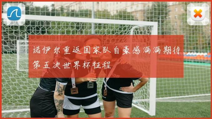 诺伊尔重返国家队自豪感满满期待第五次世界杯征程