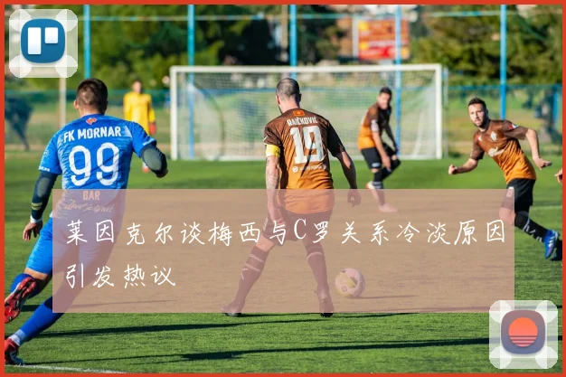 莱因克尔谈梅西与C罗关系冷淡原因引发热议
