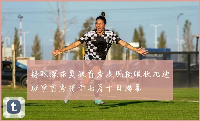 榜眼探花夏联首秀表现抢眼状元迪班萨首秀将于七月十日揭幕