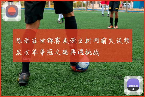 陈雨菲世锦赛表现分析网前失误频发女单争冠之路再遇挑战